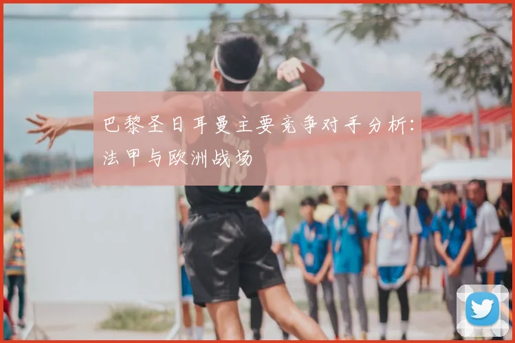 巴黎圣日耳曼主要竞争对手分析：法甲与欧洲战场