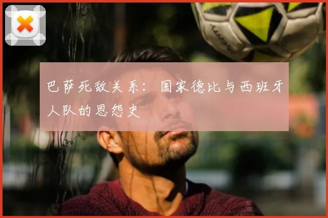 巴萨死敌关系：国家德比与西班牙人队的恩怨史