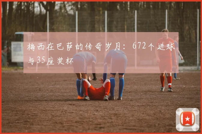 梅西在巴萨的传奇岁月：672个进球与35座奖杯
