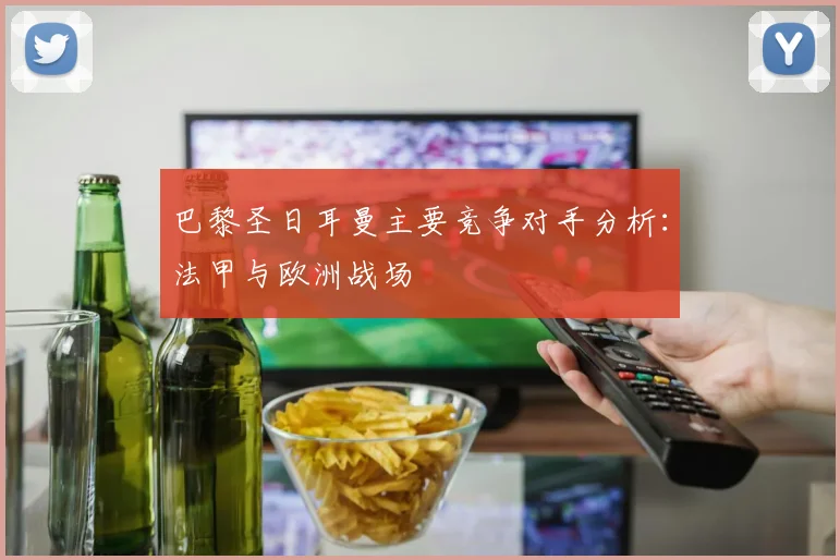 巴黎圣日耳曼主要竞争对手分析：法甲与欧洲战场